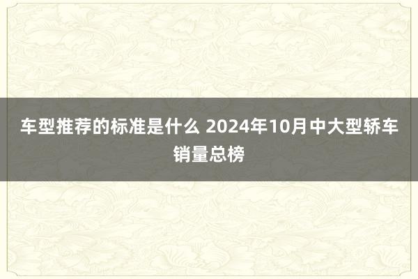 车型推荐的标准是什么 2024年10月中大型轿车销量总榜