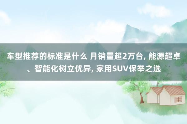 车型推荐的标准是什么 月销量超2万台, 能源超卓、智能化树立优异, 家用SUV保举之选