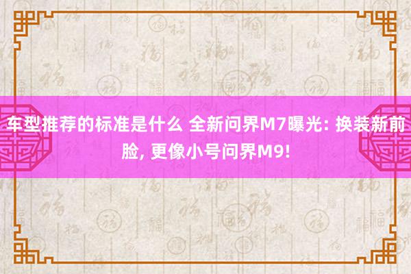 车型推荐的标准是什么 全新问界M7曝光: 换装新前脸, 更像小号问界M9!