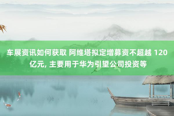 车展资讯如何获取 阿维塔拟定增募资不超越 120 亿元, 主要用于华为引望公司投资等