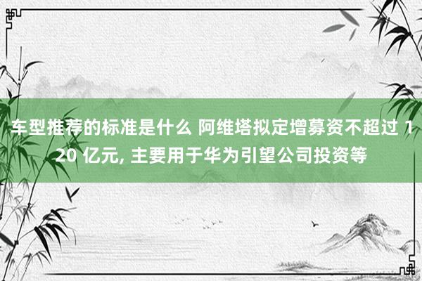 车型推荐的标准是什么 阿维塔拟定增募资不超过 120 亿元, 主要用于华为引望公司投资等