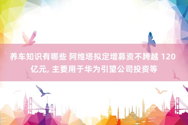 养车知识有哪些 阿维塔拟定增募资不跨越 120 亿元, 主要用于华为引望公司投资等