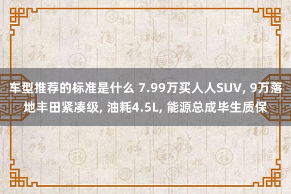 车型推荐的标准是什么 7.99万买人人SUV, 9万落地丰田紧凑级, 油耗4.5L, 能源总成毕生质保