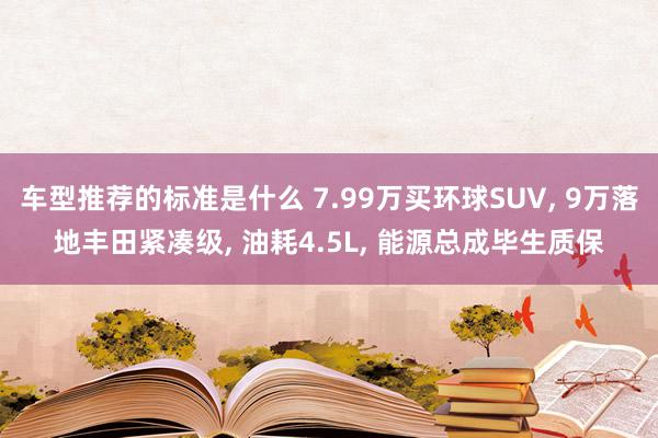 车型推荐的标准是什么 7.99万买环球SUV, 9万落地丰田紧凑级, 油耗4.5L, 能源总成毕生质保