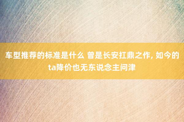 车型推荐的标准是什么 曾是长安扛鼎之作, 如今的ta降价也无东说念主问津