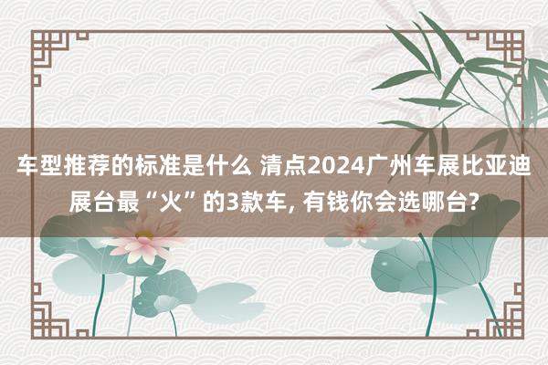 车型推荐的标准是什么 清点2024广州车展比亚迪展台最“火”的3款车, 有钱你会选哪台?