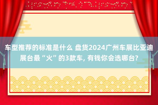 车型推荐的标准是什么 盘货2024广州车展比亚迪展台最“火”的3款车, 有钱你会选哪台?