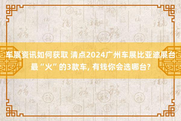 车展资讯如何获取 清点2024广州车展比亚迪展台最“火”的3款车, 有钱你会选哪台?