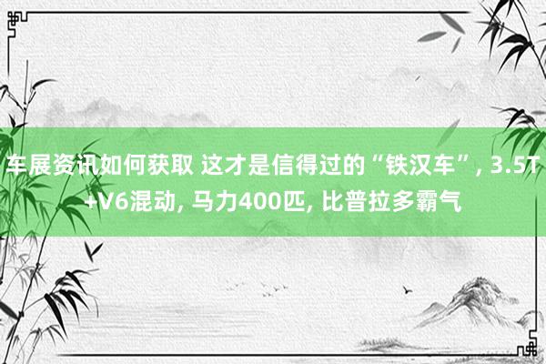 车展资讯如何获取 这才是信得过的“铁汉车”, 3.5T+V6混动, 马力400匹, 比普拉多霸气