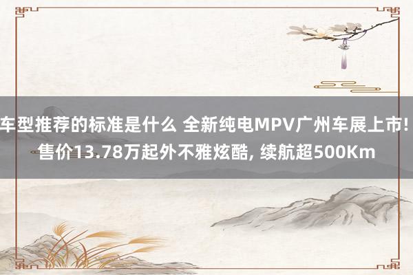 车型推荐的标准是什么 全新纯电MPV广州车展上市! 售价13.78万起外不雅炫酷, 续航超500Km