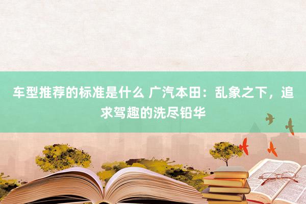 车型推荐的标准是什么 广汽本田：乱象之下，追求驾趣的洗尽铅华