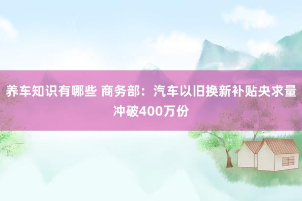 养车知识有哪些 商务部：汽车以旧换新补贴央求量冲破400万份