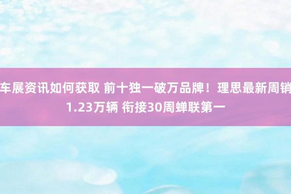 车展资讯如何获取 前十独一破万品牌！理思最新周销1.23万辆 衔接30周蝉联第一