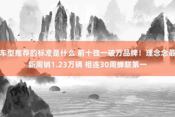 车型推荐的标准是什么 前十独一破万品牌！理念念最新周销1.23万辆 相连30周蝉联第一