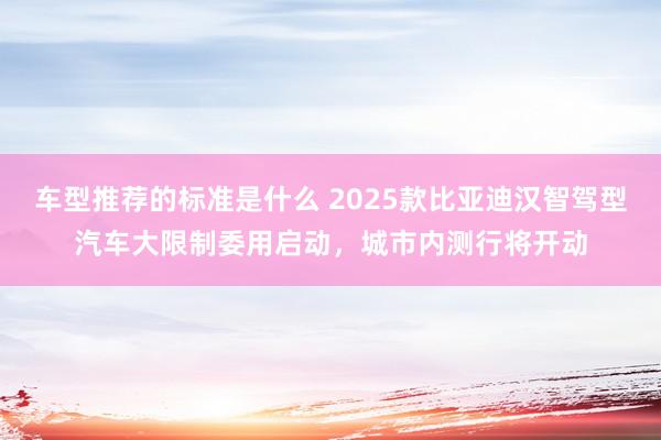 车型推荐的标准是什么 2025款比亚迪汉智驾型汽车大限制委用启动，城市内测行将开动