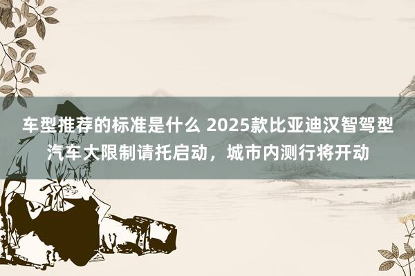 车型推荐的标准是什么 2025款比亚迪汉智驾型汽车大限制请托启动，城市内测行将开动