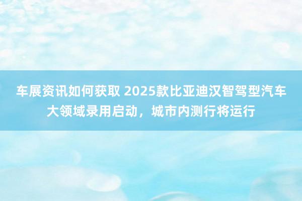 车展资讯如何获取 2025款比亚迪汉智驾型汽车大领域录用启动，城市内测行将运行