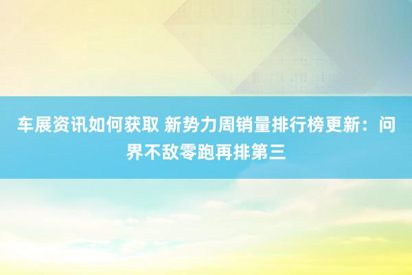 车展资讯如何获取 新势力周销量排行榜更新：问界不敌零跑再排第三