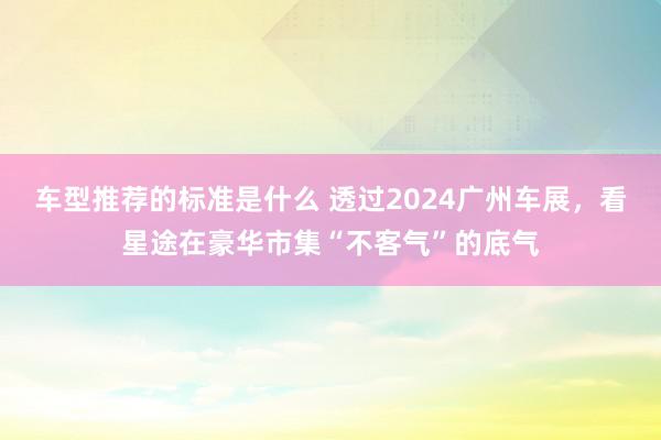 车型推荐的标准是什么 透过2024广州车展，看星途在豪华市集“不客气”的底气