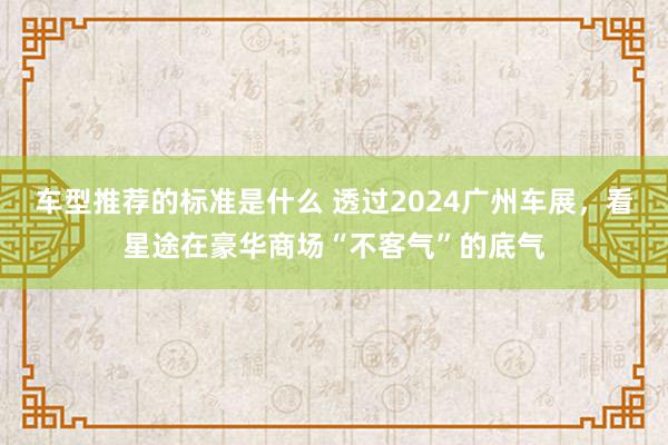 车型推荐的标准是什么 透过2024广州车展，看星途在豪华商场“不客气”的底气