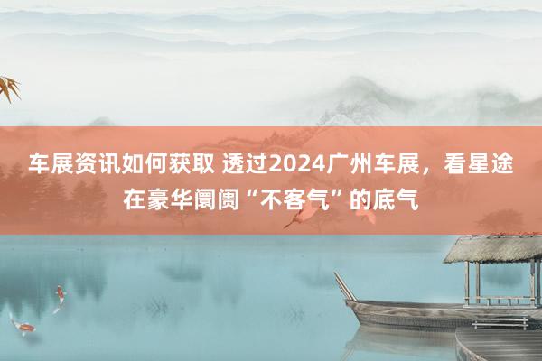 车展资讯如何获取 透过2024广州车展，看星途在豪华阛阓“不客气”的底气