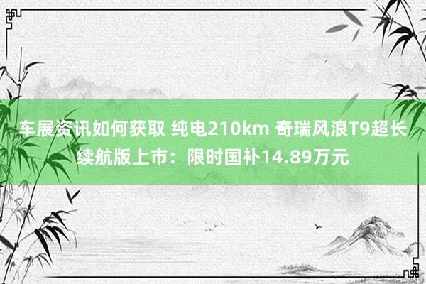 车展资讯如何获取 纯电210km 奇瑞风浪T9超长续航版上市：限时国补14.89万元