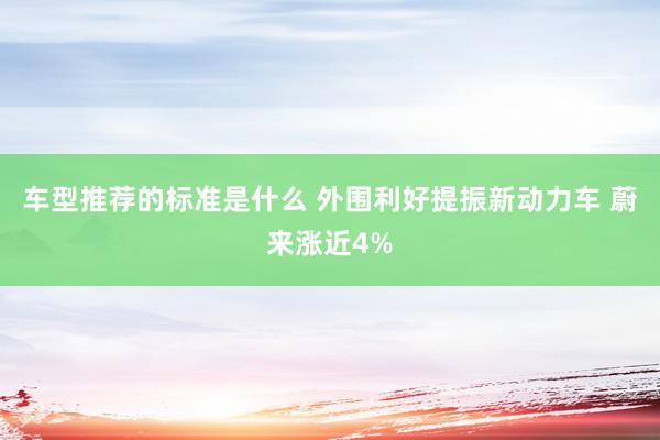 车型推荐的标准是什么 外围利好提振新动力车 蔚来涨近4%