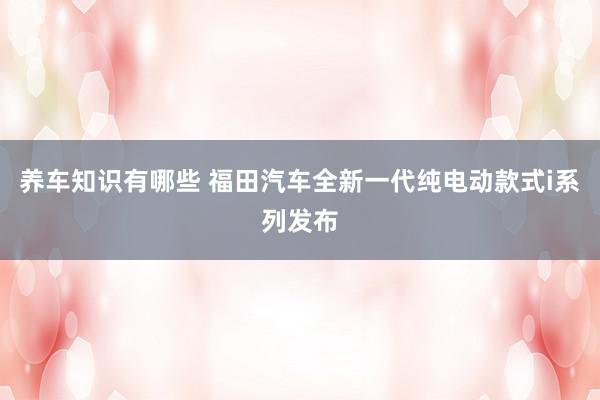 养车知识有哪些 福田汽车全新一代纯电动款式i系列发布