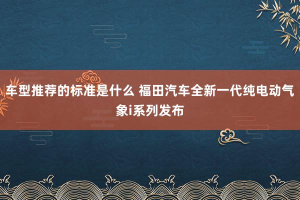 车型推荐的标准是什么 福田汽车全新一代纯电动气象i系列发布