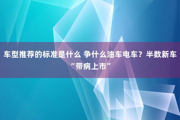 车型推荐的标准是什么 争什么油车电车？半数新车“带病上市”