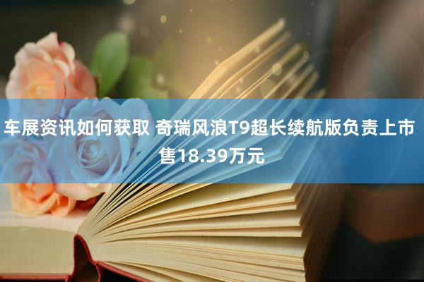 车展资讯如何获取 奇瑞风浪T9超长续航版负责上市 售18.39万元