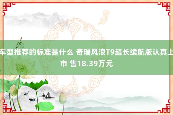 车型推荐的标准是什么 奇瑞风浪T9超长续航版认真上市 售18.39万元