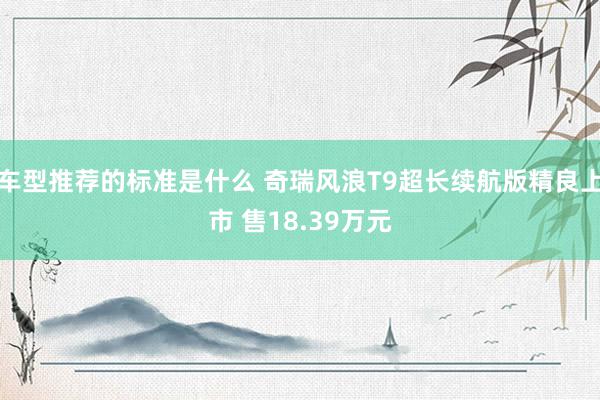 车型推荐的标准是什么 奇瑞风浪T9超长续航版精良上市 售18.39万元