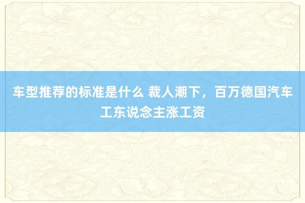 车型推荐的标准是什么 裁人潮下，百万德国汽车工东说念主涨工资