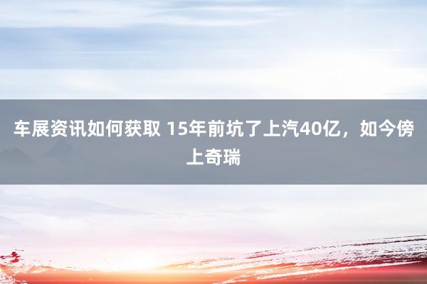 车展资讯如何获取 15年前坑了上汽40亿，如今傍上奇瑞