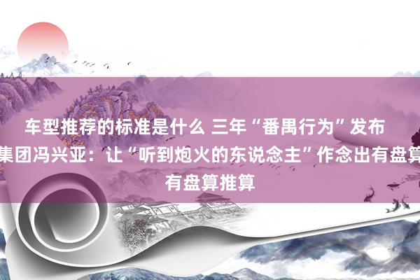 车型推荐的标准是什么 三年“番禺行为”发布  广汽集团冯兴亚：让“听到炮火的东说念主”作念出有盘算推算