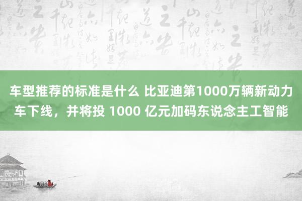 车型推荐的标准是什么 比亚迪第1000万辆新动力车下线，并将投 1000 亿元加码东说念主工智能