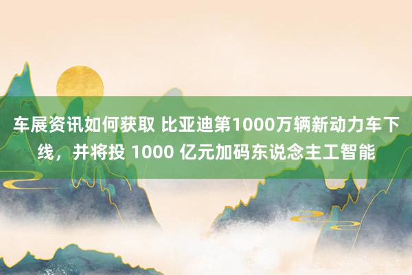 车展资讯如何获取 比亚迪第1000万辆新动力车下线，并将投 1000 亿元加码东说念主工智能