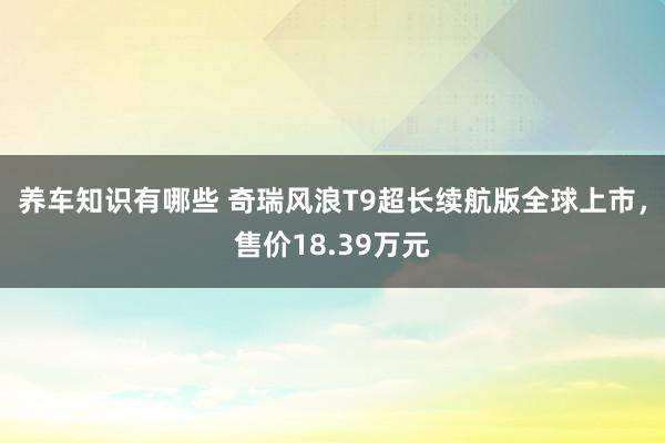 养车知识有哪些 奇瑞风浪T9超长续航版全球上市，售价18.39万元