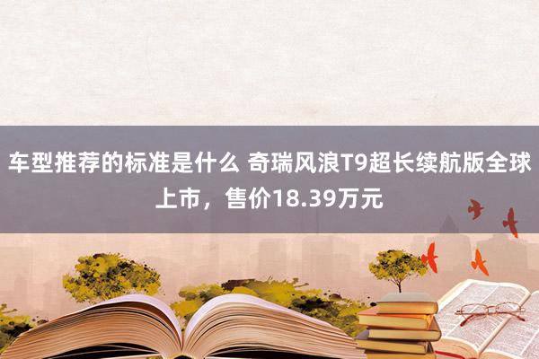 车型推荐的标准是什么 奇瑞风浪T9超长续航版全球上市，售价18.39万元