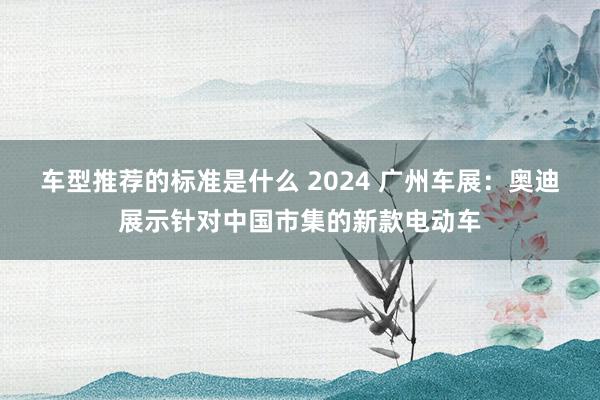 车型推荐的标准是什么 2024 广州车展：奥迪展示针对中国市集的新款电动车