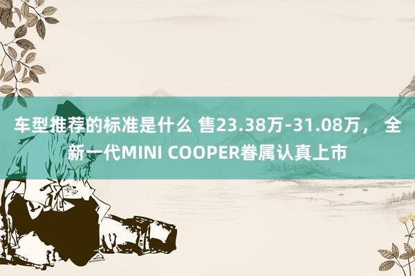 车型推荐的标准是什么 售23.38万-31.08万， 全新一代MINI COOPER眷属认真上市