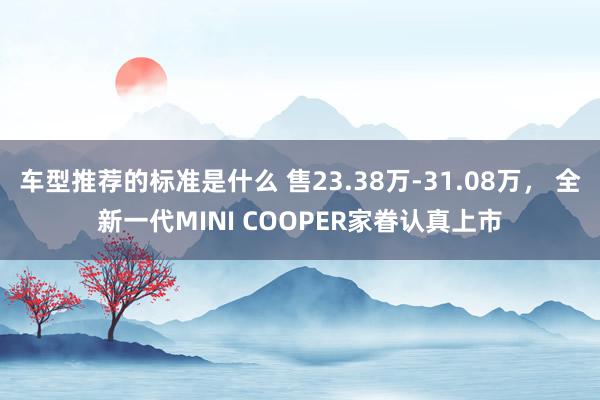 车型推荐的标准是什么 售23.38万-31.08万， 全新一代MINI COOPER家眷认真上市