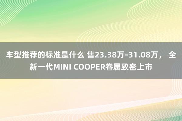 车型推荐的标准是什么 售23.38万-31.08万， 全新一代MINI COOPER眷属致密上市