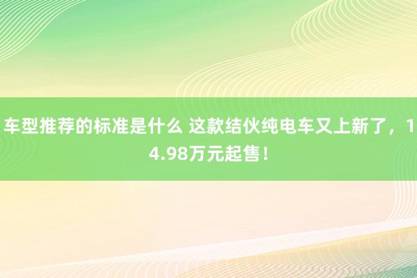 车型推荐的标准是什么 这款结伙纯电车又上新了，14.98万元起售！