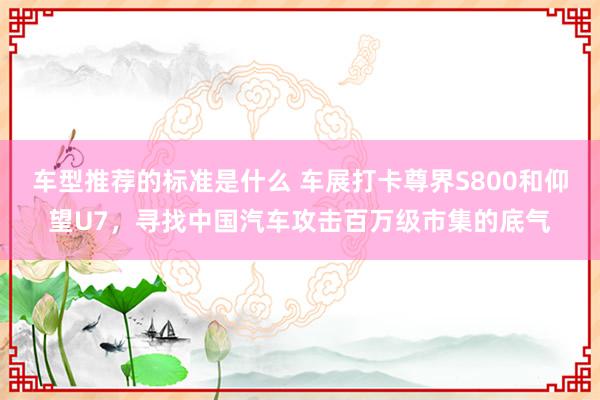 车型推荐的标准是什么 车展打卡尊界S800和仰望U7，寻找中国汽车攻击百万级市集的底气