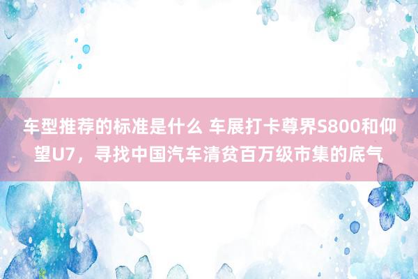 车型推荐的标准是什么 车展打卡尊界S800和仰望U7，寻找中国汽车清贫百万级市集的底气