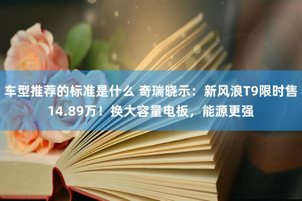 车型推荐的标准是什么 奇瑞晓示：新风浪T9限时售14.89万！换大容量电板，能源更强