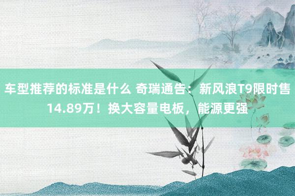 车型推荐的标准是什么 奇瑞通告：新风浪T9限时售14.89万！换大容量电板，能源更强