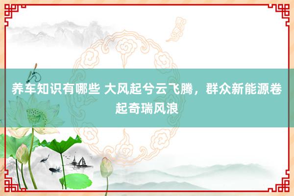 养车知识有哪些 大风起兮云飞腾，群众新能源卷起奇瑞风浪